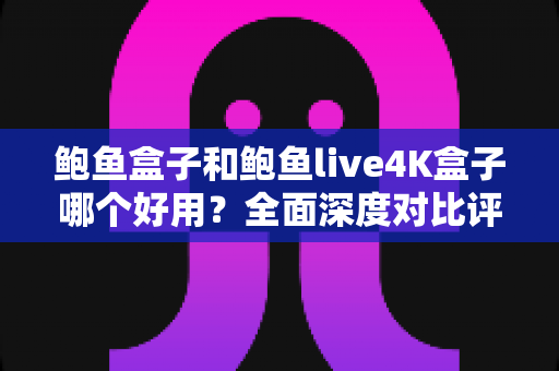 鲍鱼盒子和鲍鱼live4K盒子哪个好用？全面深度对比评测，帮你选对电视盒子不踩坑