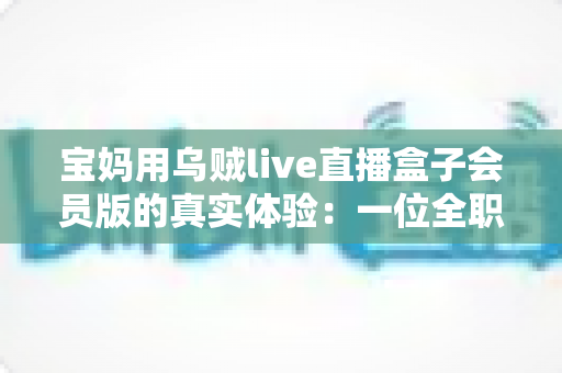 宝妈用乌贼live直播盒子会员版的真实体验:一位全职妈妈的深度测评与使用心得分享 宝妈用乌贼live直播盒子会员版的真实体验:一位全职妈妈的深度测评与使用心得分享