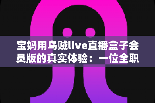 宝妈用乌贼live直播盒子会员版的真实体验:一位全职妈妈的深度测评与使用心得分享 宝妈用乌贼live直播盒子会员版的真实体验:一位全职妈妈的深度测评与使用心得分享