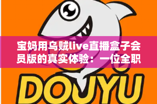 宝妈用乌贼live直播盒子会员版的真实体验：一位全职妈妈的深度测评与使用心得分享