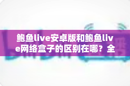 鲍鱼live安卓版和鲍鱼live网络盒子的区别在哪?全面对比解析助你选对版本 鲍鱼live安卓版和鲍鱼live网络盒子的区别在哪?全面对比解析助你选对版本