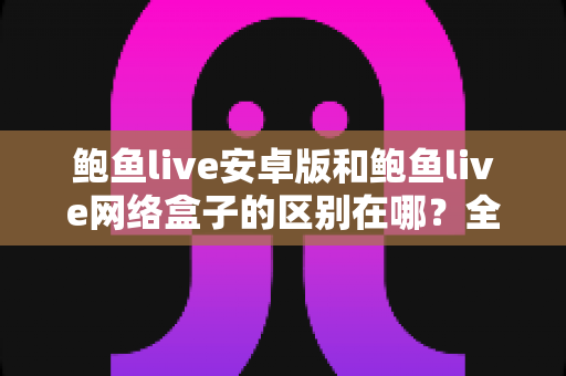 鲍鱼live安卓版和鲍鱼live网络盒子的区别在哪?全面对比解析助你选对版本 鲍鱼live安卓版和鲍鱼live网络盒子的区别在哪?全面对比解析助你选对版本