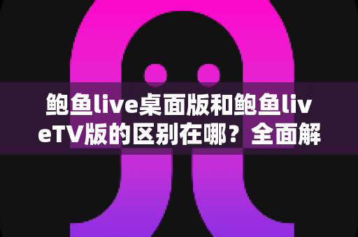 鲍鱼live桌面版和鲍鱼liveTV版的区别在哪?全面解析两大版本的核心差异与选择指南 鲍鱼live桌面版和鲍鱼liveTV版的区别在哪?全面解析两大版本的核心差异与选择指南