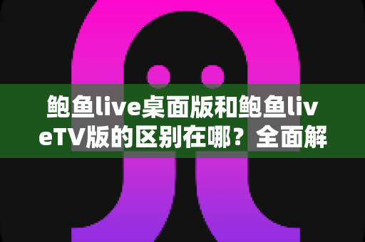 鲍鱼live桌面版和鲍鱼liveTV版的区别在哪?全面解析两大版本的核心差异与选择指南 鲍鱼live桌面版和鲍鱼liveTV版的区别在哪?全面解析两大版本的核心差异与选择指南