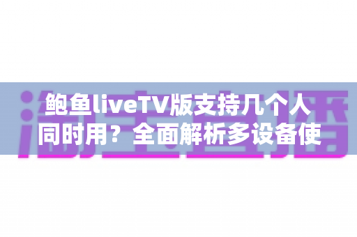 鲍鱼liveTV版支持几个人同时用？全面解析多设备使用规则与家庭共享实用指南