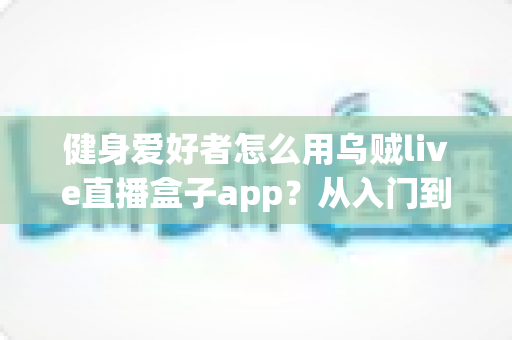 健身爱好者怎么用乌贼live直播盒子app?从入门到精通的完整实战指南 健身爱好者怎么用乌贼live直播盒子app?从入门到精通的完整实战指南