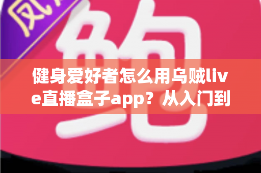 健身爱好者怎么用乌贼live直播盒子app？从入门到精通的完整实战指南