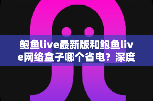 鲍鱼live最新版和鲍鱼live网络盒子哪个省电？深度解析功耗差异与实用省电技巧