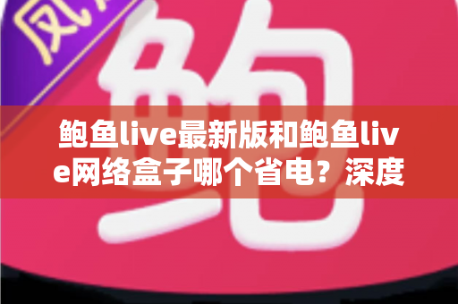 鲍鱼live最新版和鲍鱼live网络盒子哪个省电？深度解析功耗差异与实用省电技巧