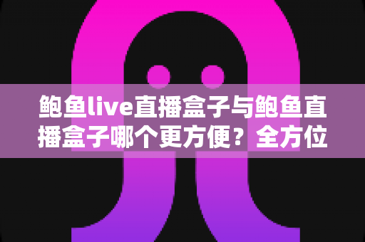 鲍鱼live直播盒子与鲍鱼直播盒子哪个更方便?全方位深度对比评测与选购指南 鲍鱼live直播盒子与鲍鱼直播盒子哪个更方便?全方位深度对比评测与选购指南