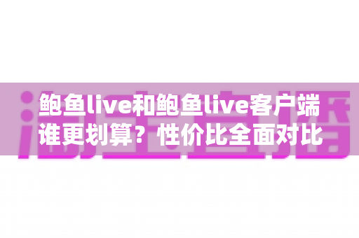 鲍鱼live和鲍鱼live客户端谁更划算？性价比全面对比与省钱使用指南