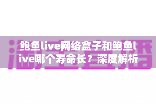 鲍鱼live网络盒子和鲍鱼live哪个寿命长？深度解析两者使用寿命差异与实用选购指南