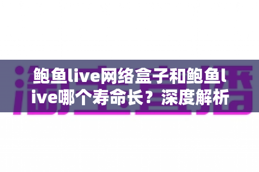 鲍鱼live网络盒子和鲍鱼live哪个寿命长？深度解析两者使用寿命差异与实用选购指南