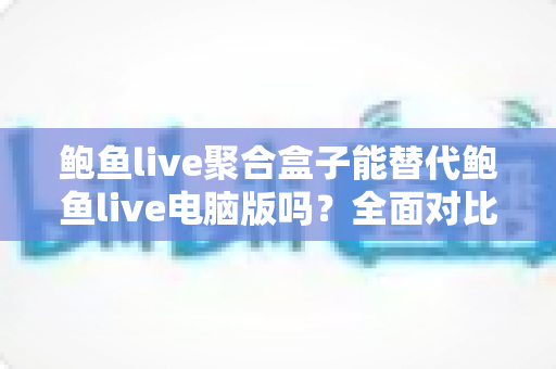 鲍鱼live聚合盒子能替代鲍鱼live电脑版吗？全面对比解析与场景化使用指南