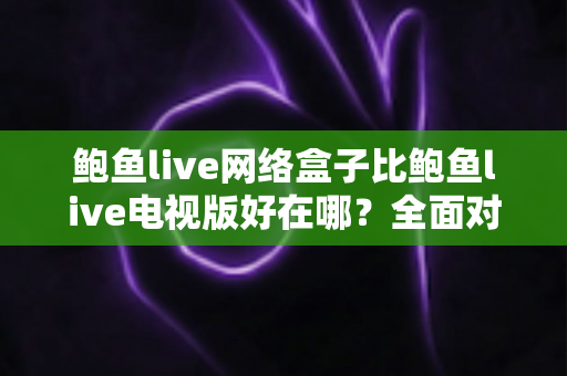 鲍鱼live网络盒子比鲍鱼live电视版好在哪？全面对比解析助你选对观看方案