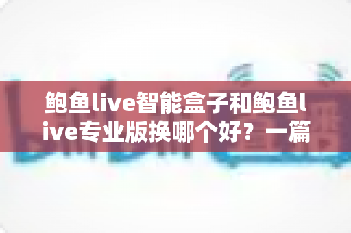 鲍鱼live智能盒子和鲍鱼live专业版换哪个好？一篇文章帮你选对不踩坑