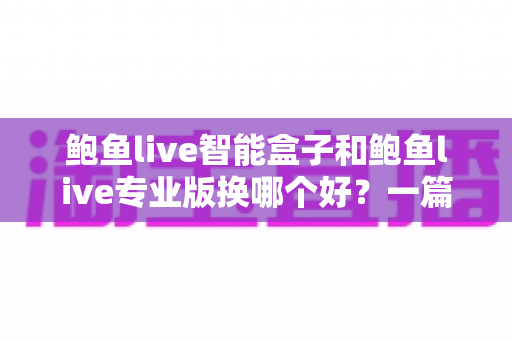 鲍鱼live智能盒子和鲍鱼live专业版换哪个好？一篇文章帮你选对不踩坑