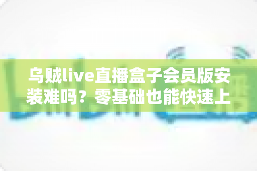 乌贼live直播盒子会员版安装难吗?零基础也能快速上手的完整安装指南与避坑攻略 乌贼live直播盒子会员版安装难吗?零基础也能快速上手的完整安装指南与避坑攻略
