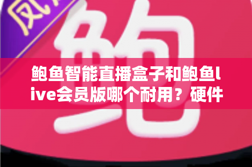 鲍鱼智能直播盒子和鲍鱼live会员版哪个耐用？硬件做工与会员服务耐用性全维度对比评测