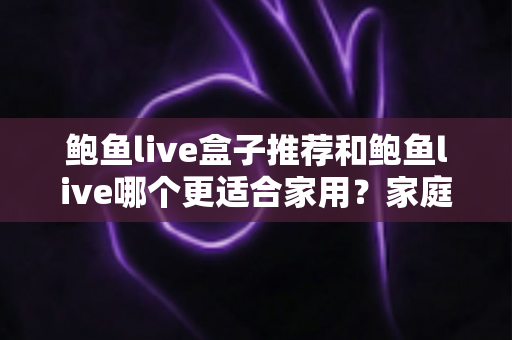 鲍鱼live盒子推荐和鲍鱼live哪个更适合家用？家庭影音选购全解析指南