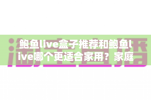 鲍鱼live盒子推荐和鲍鱼live哪个更适合家用？家庭影音选购全解析指南