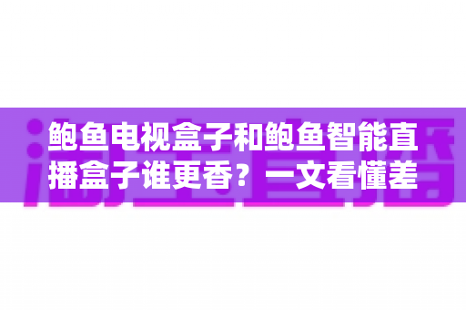 鲍鱼电视盒子和鲍鱼智能直播盒子谁更香？一文看懂差异，选对不花冤枉钱