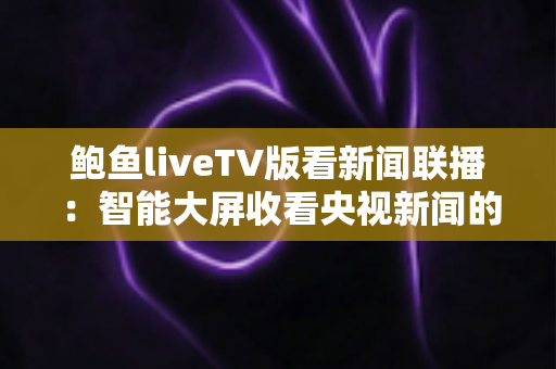 鲍鱼liveTV版看新闻联播：智能大屏收看央视新闻的完整实用指南
