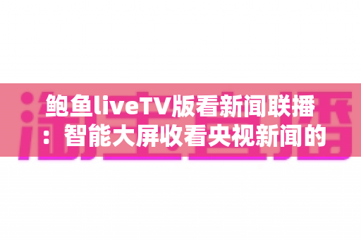 鲍鱼liveTV版看新闻联播：智能大屏收看央视新闻的完整实用指南