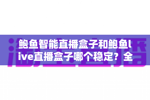 鲍鱼智能直播盒子和鲍鱼live直播盒子哪个稳定？全面解析两款直播盒子的稳定性差异与选购指南