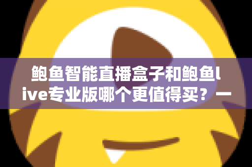 鲍鱼智能直播盒子和鲍鱼live专业版哪个更值得买?一站式深度对比评测帮你选对不踩坑 鲍鱼智能直播盒子和鲍鱼live专业版哪个更值得买?一站式深度对比评测帮你选对不踩坑