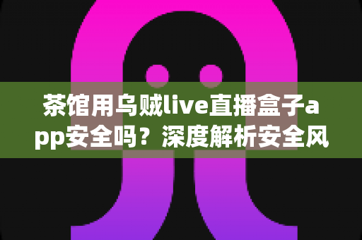 茶馆用乌贼live直播盒子app安全吗?深度解析安全风险与茶馆合规经营全指南 茶馆用乌贼live直播盒子app安全吗?深度解析安全风险与茶馆合规经营全指南