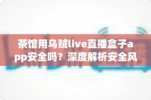 茶馆用乌贼live直播盒子app安全吗?深度解析安全风险与茶馆合规经营全指南 茶馆用乌贼live直播盒子app安全吗?深度解析安全风险与茶馆合规经营全指南