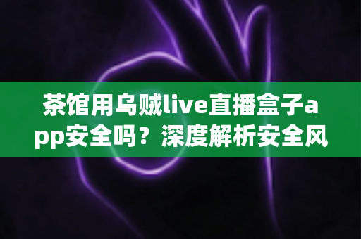 茶馆用乌贼live直播盒子app安全吗?深度解析安全风险与茶馆合规经营全指南 茶馆用乌贼live直播盒子app安全吗?深度解析安全风险与茶馆合规经营全指南