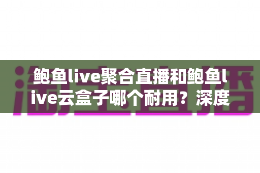 鲍鱼live聚合直播和鲍鱼live云盒子哪个耐用？深度耐久性对比与选购全指南