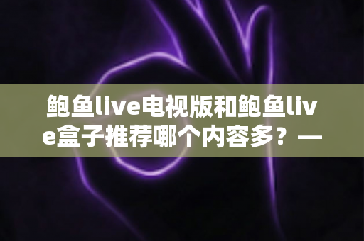 鲍鱼live电视版和鲍鱼live盒子推荐哪个内容多？——大屏观影内容资源全面对比与选购指南