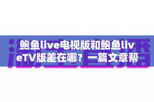 鲍鱼live电视版和鲍鱼liveTV版差在哪?一篇文章帮你彻底搞懂两者区别 鲍鱼live电视版和鲍鱼liveTV版差在哪?一篇文章帮你彻底搞懂两者区别
