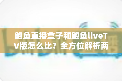 鲍鱼直播盒子和鲍鱼liveTV版怎么比？全方位解析两种版本的区别、优劣与选购指南