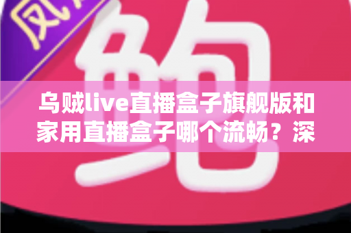 乌贼live直播盒子旗舰版和家用直播盒子哪个流畅？深度实测对比全解析，选对设备直播不卡顿