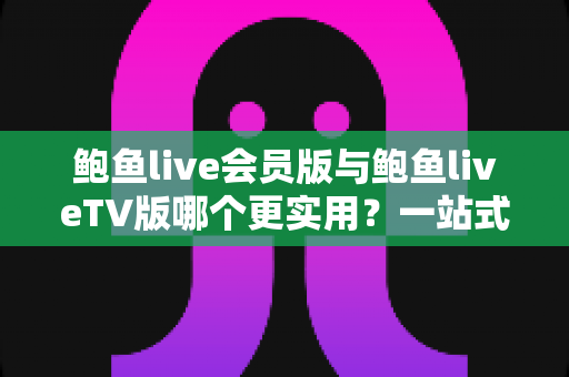 鲍鱼live会员版与鲍鱼liveTV版哪个更实用？一站式深度对比帮你选对版本