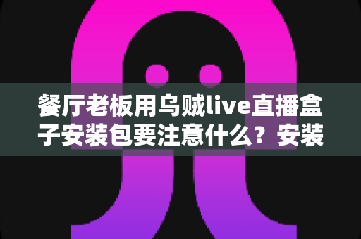 餐厅老板用乌贼live直播盒子安装包要注意什么？安装避坑与高效运营全指南