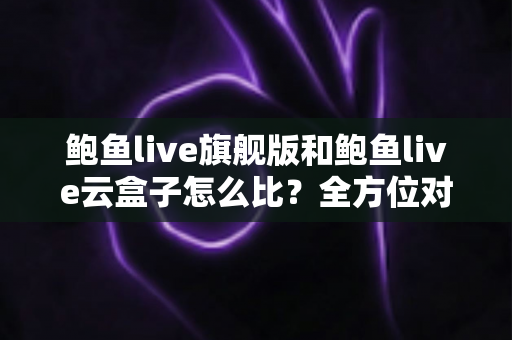 鲍鱼live旗舰版和鲍鱼live云盒子怎么比？全方位对比指南，帮你一次选对不踩坑