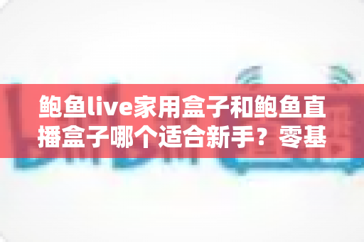 鲍鱼live家用盒子和鲍鱼直播盒子哪个适合新手?零基础用户选购与上手全攻略 鲍鱼live家用盒子和鲍鱼直播盒子哪个适合新手?零基础用户选购与上手全攻略