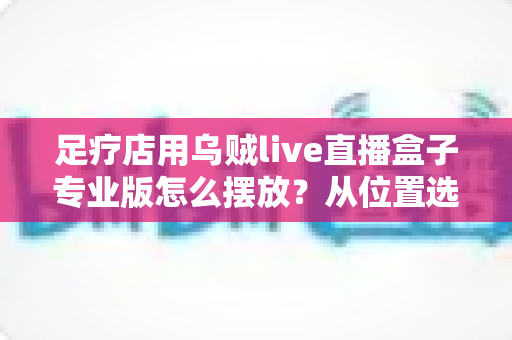 足疗店用乌贼live直播盒子专业版怎么摆放？从位置选择到合规运营的全方位摆放指南
