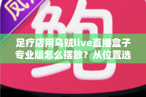 足疗店用乌贼live直播盒子专业版怎么摆放？从位置选择到合规运营的全方位摆放指南