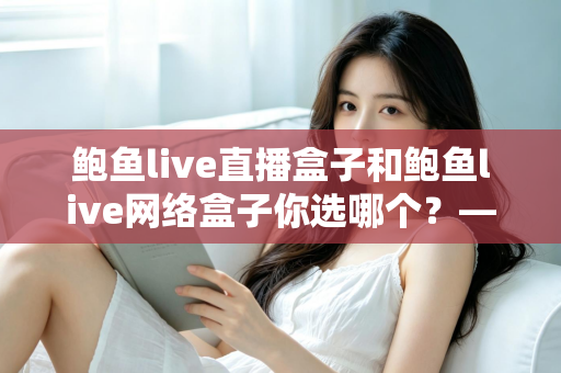 鲍鱼live直播盒子和鲍鱼live网络盒子你选哪个？——功能对比与家庭影音选购全指南
