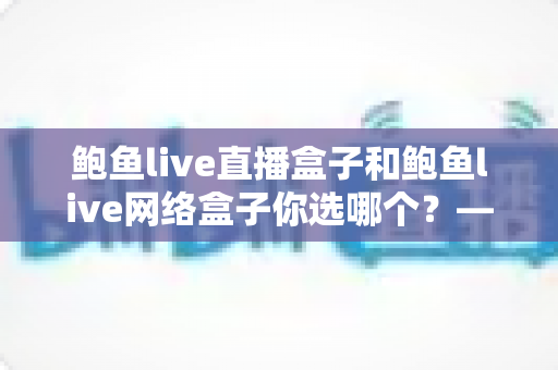 鲍鱼live直播盒子和鲍鱼live网络盒子你选哪个？——功能对比与家庭影音选购全指南