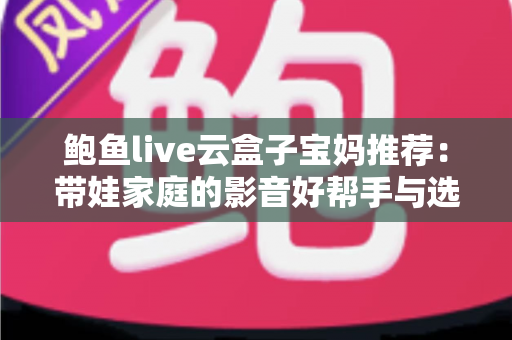 鲍鱼live云盒子宝妈推荐：带娃家庭的影音好帮手与选购避坑指南