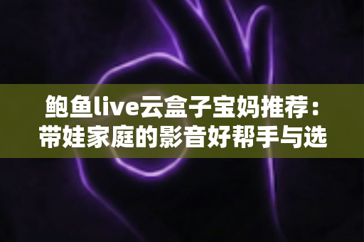 鲍鱼live云盒子宝妈推荐：带娃家庭的影音好帮手与选购避坑指南