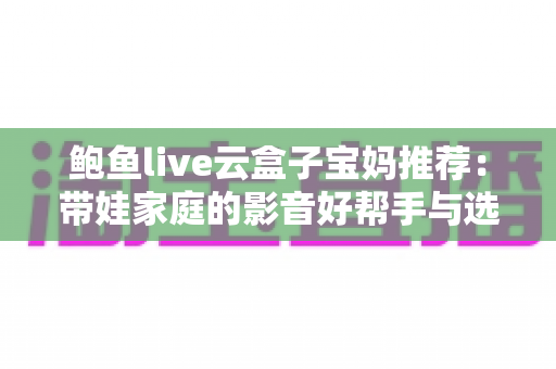 鲍鱼live云盒子宝妈推荐：带娃家庭的影音好帮手与选购避坑指南