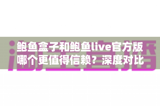鲍鱼盒子和鲍鱼live官方版哪个更值得信赖？深度对比分析与避坑指南
